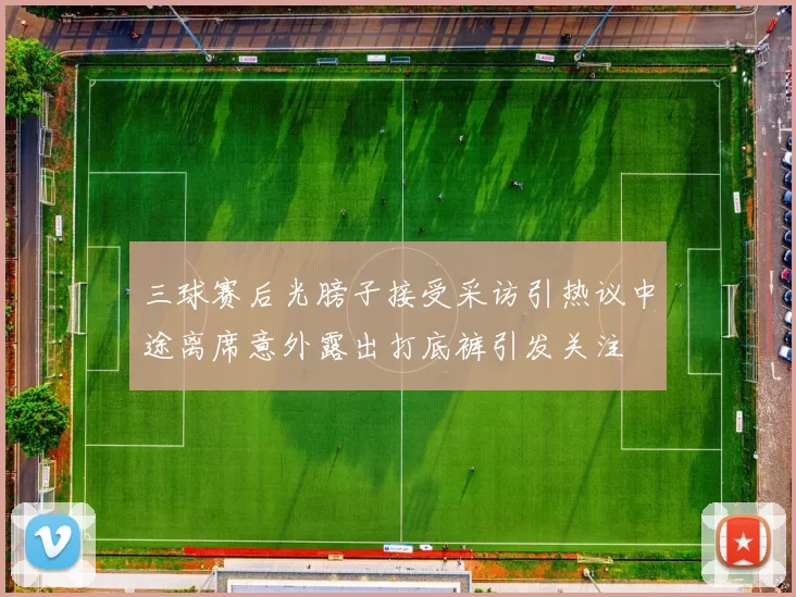 三球赛后光膀子接受采访引热议中途离席意外露出打底裤引发关注