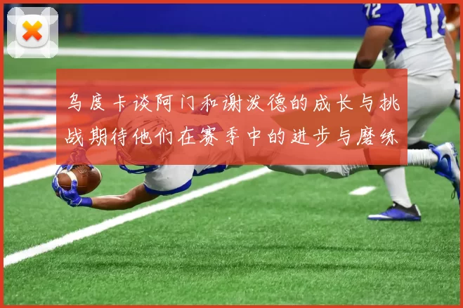 乌度卡谈阿门和谢泼德的成长与挑战期待他们在赛季中的进步与磨练